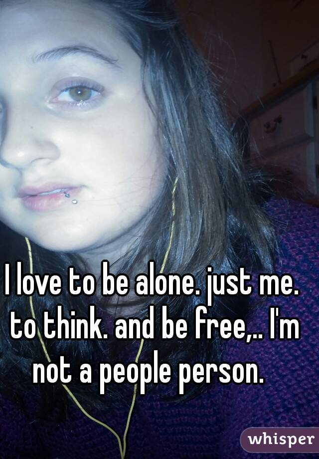 I love to be alone. just me. to think. and be free,.. I'm not a people person.  