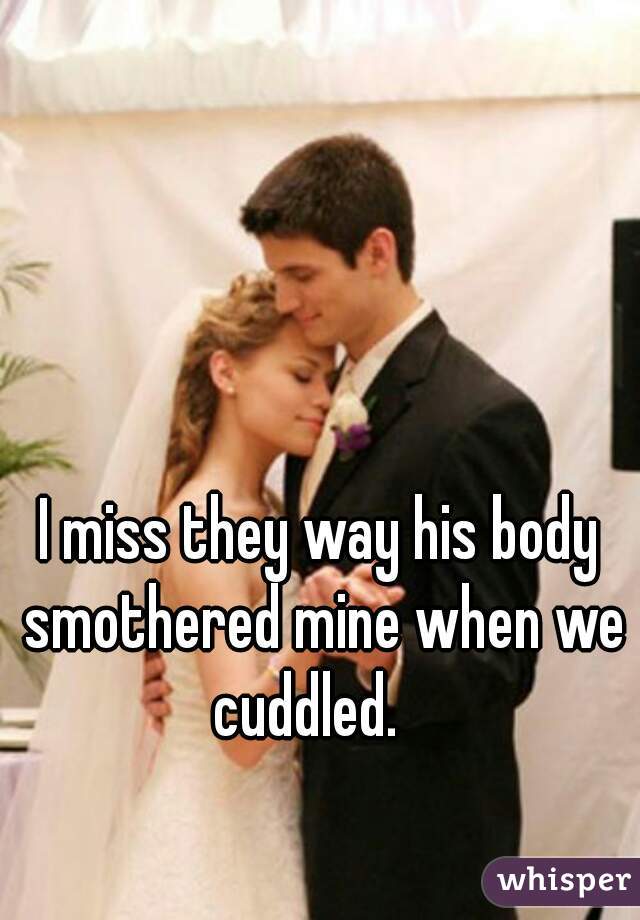 I miss they way his body smothered mine when we cuddled.   