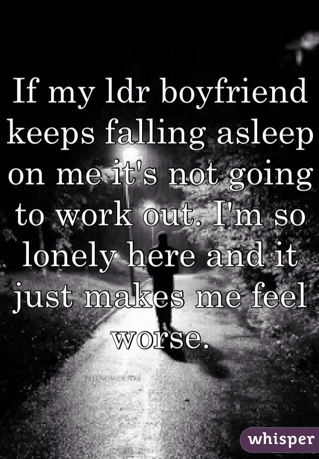 If my ldr boyfriend keeps falling asleep on me it's not going to work out. I'm so lonely here and it just makes me feel worse. 