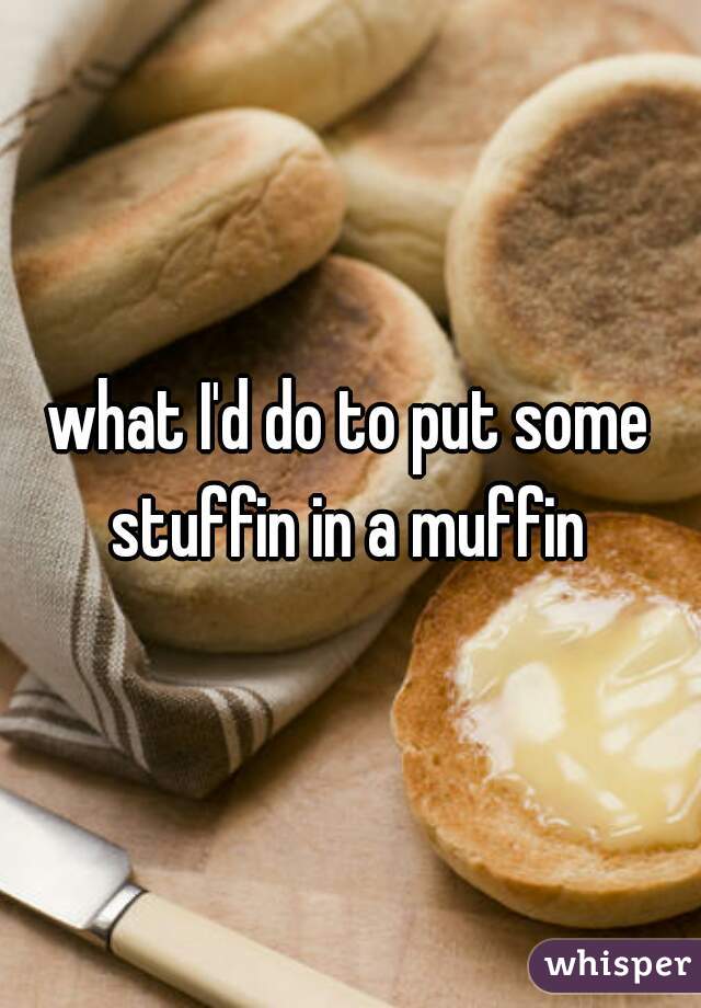 what I'd do to put some stuffin in a muffin 