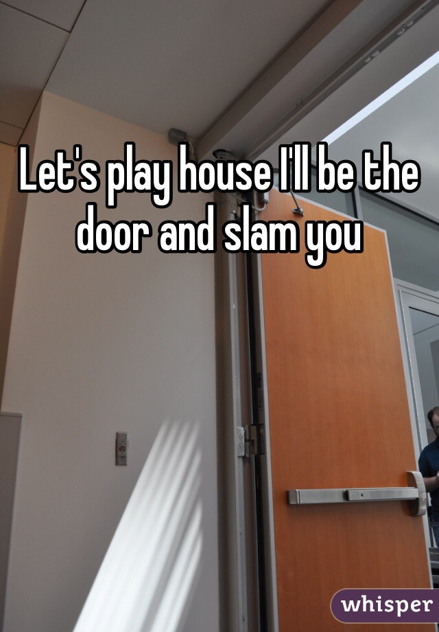 Let's play house I'll be the door and slam you 