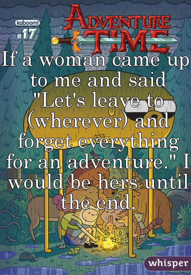 If a woman came up to me and said "Let's leave to (wherever) and forget everything for an adventure." I would be hers until the end.