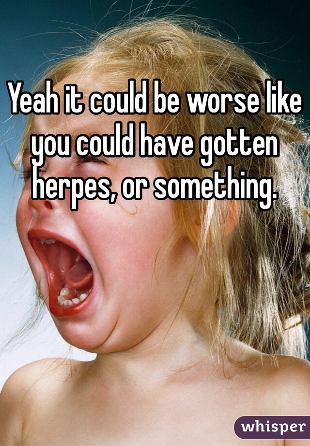 Yeah it could be worse like you could have gotten herpes, or something. 