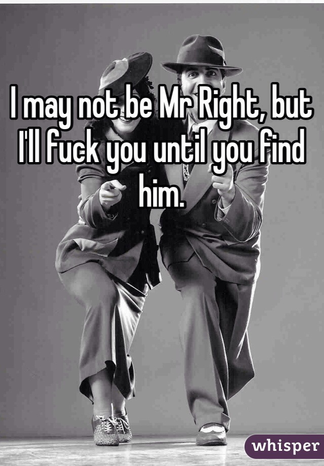 I may not be Mr Right, but I'll fuck you until you find him.