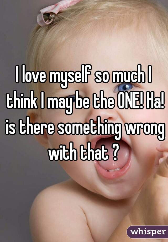 I love myself so much I think I may be the ONE! Ha! is there something wrong with that ? 