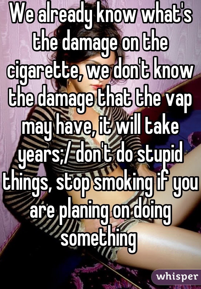 We already know what's the damage on the cigarette, we don't know the damage that the vap may have, it will take years;/ don't do stupid things, stop smoking if you are planing on doing something 