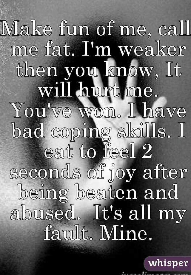 Make fun of me, call me fat. I'm weaker then you know, It will hurt me. You've won. I have bad coping skills. I eat to feel 2 seconds of joy after being beaten and abused.  It's all my fault. Mine.