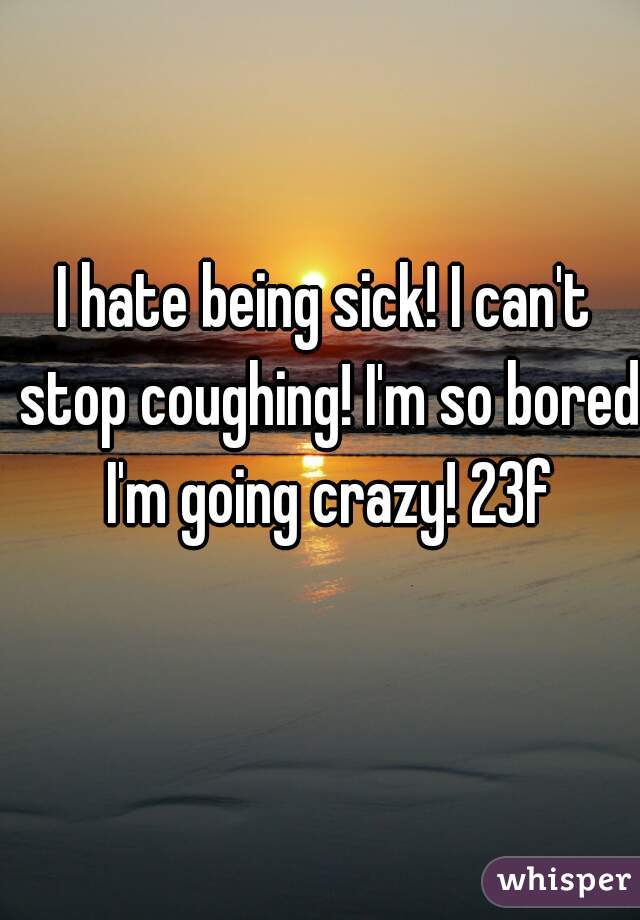 I hate being sick! I can't stop coughing! I'm so bored I'm going crazy! 23f