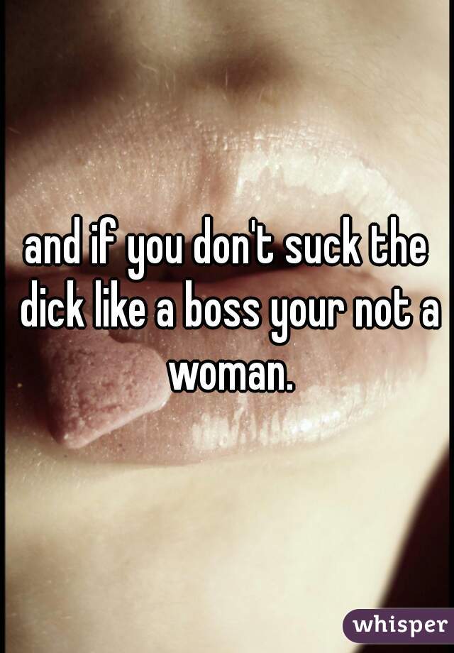 and if you don't suck the dick like a boss your not a woman.