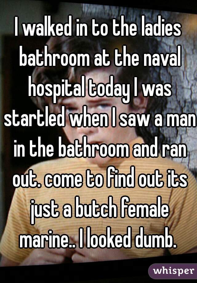 I walked in to the ladies bathroom at the naval hospital today I was startled when I saw a man in the bathroom and ran out. come to find out its just a butch female marine.. I looked dumb. 