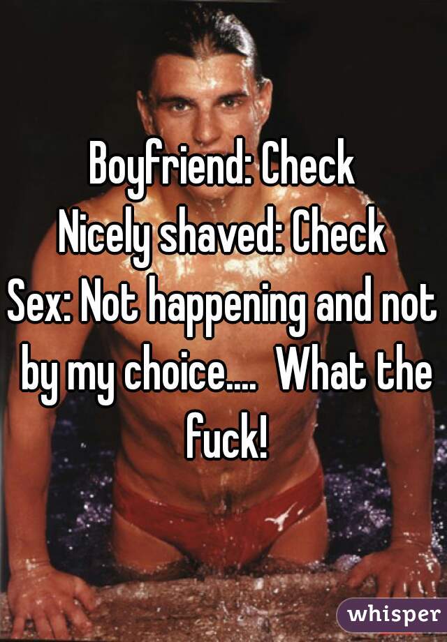 Boyfriend: Check
Nicely shaved: Check
Sex: Not happening and not by my choice....  What the fuck!