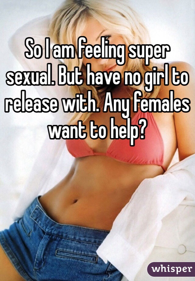 So I am feeling super sexual. But have no girl to release with. Any females want to help?