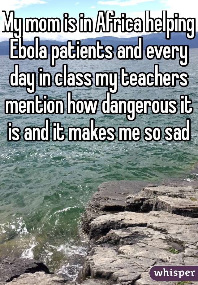 My mom is in Africa helping Ebola patients and every day in class my teachers mention how dangerous it is and it makes me so sad
