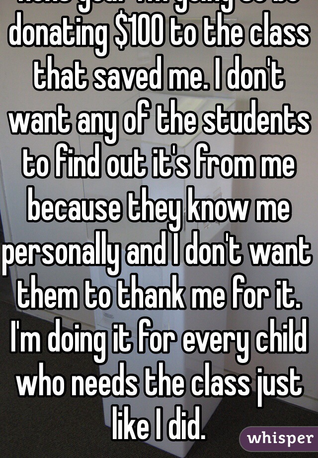 Every two weeks for the next year I'm going to be donating $100 to the class that saved me. I don't want any of the students to find out it's from me because they know me personally and I don't want them to thank me for it. I'm doing it for every child who needs the class just like I did.