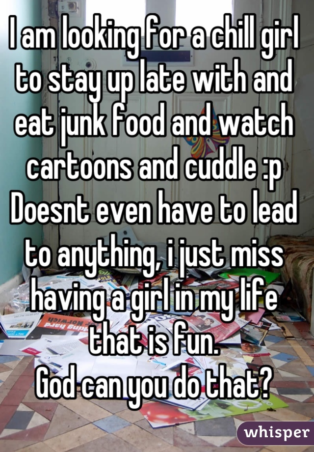 I am looking for a chill girl to stay up late with and eat junk food and watch cartoons and cuddle :p
Doesnt even have to lead to anything, i just miss having a girl in my life that is fun.
God can you do that?