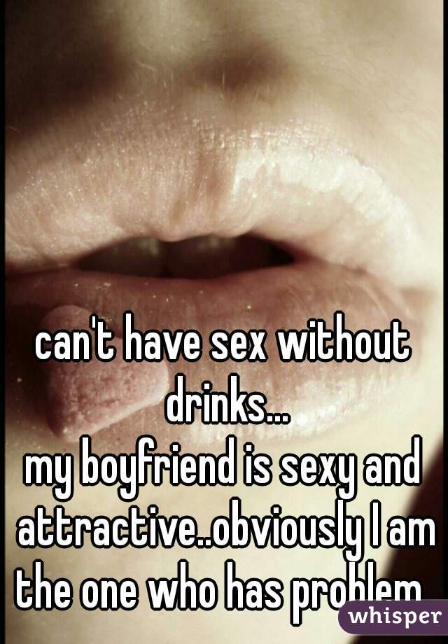 can't have sex without drinks...
my boyfriend is sexy and attractive..obviously I am the one who has problem. 