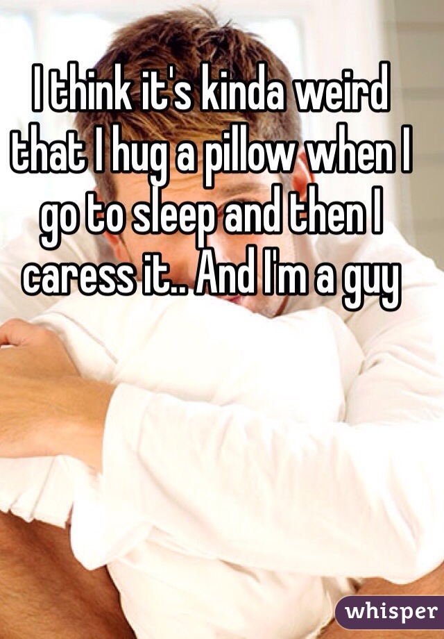I think it's kinda weird that I hug a pillow when I go to sleep and then I caress it.. And I'm a guy 