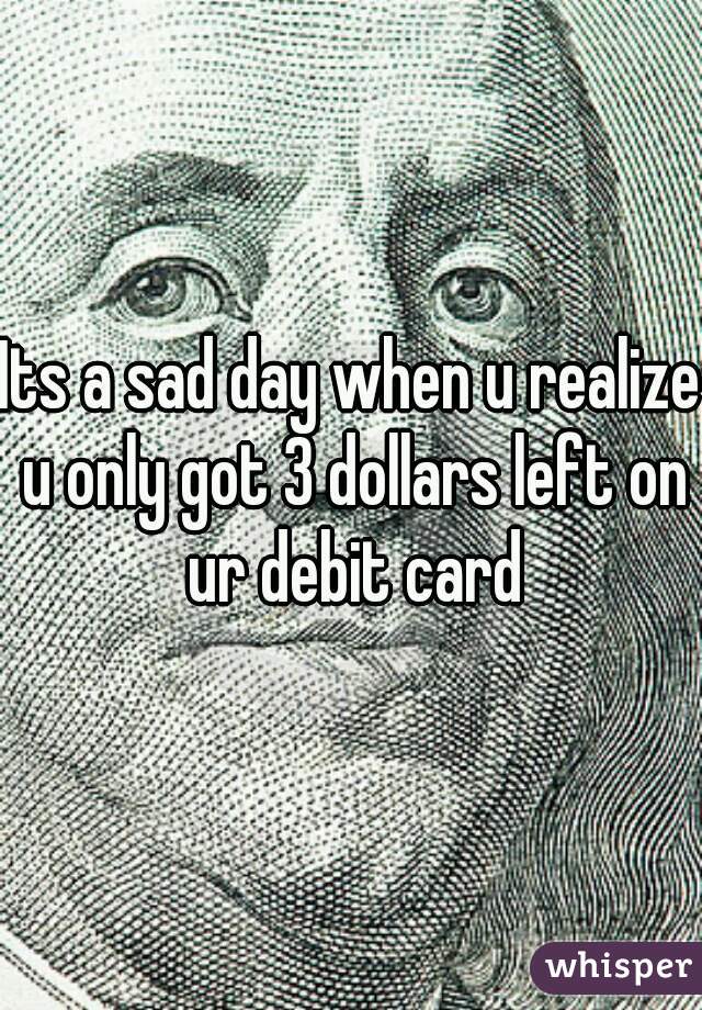 Its a sad day when u realize u only got 3 dollars left on ur debit card