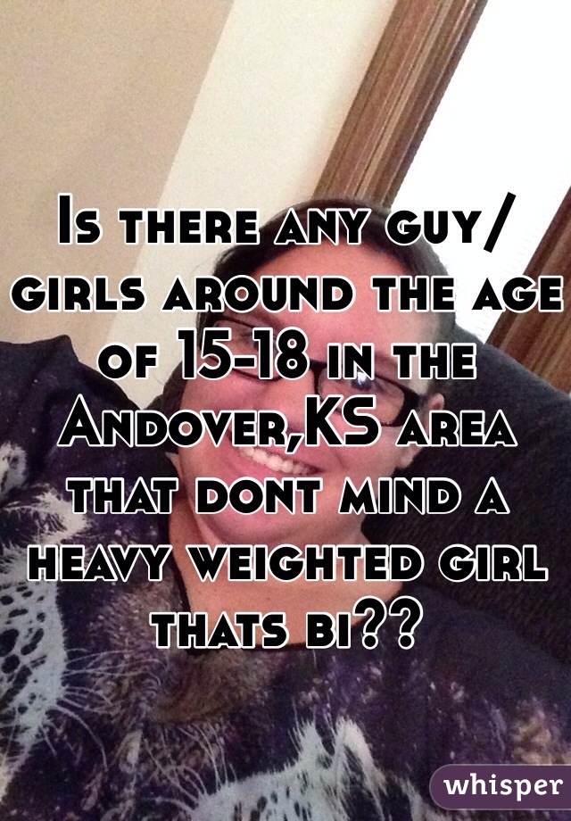 Is there any guy/girls around the age of 15-18 in the Andover,KS area that dont mind a heavy weighted girl thats bi??
