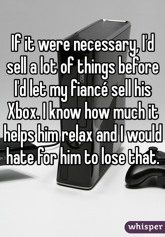 If it were necessary, I'd sell a lot of things before I'd let my fiancé sell his Xbox. I know how much it helps him relax and I would hate for him to lose that.