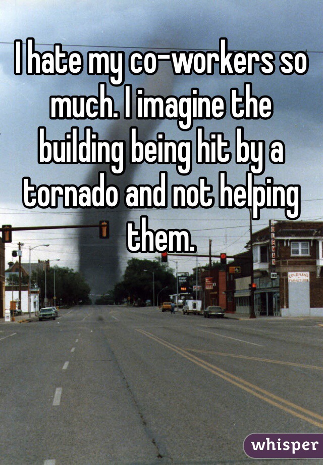 I hate my co-workers so much. I imagine the building being hit by a tornado and not helping them. 