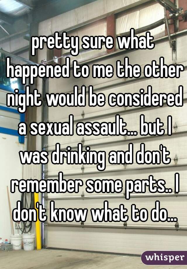 pretty sure what happened to me the other night would be considered a sexual assault... but I was drinking and don't remember some parts.. I don't know what to do...