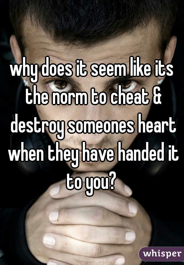why does it seem like its the norm to cheat & destroy someones heart when they have handed it to you? 