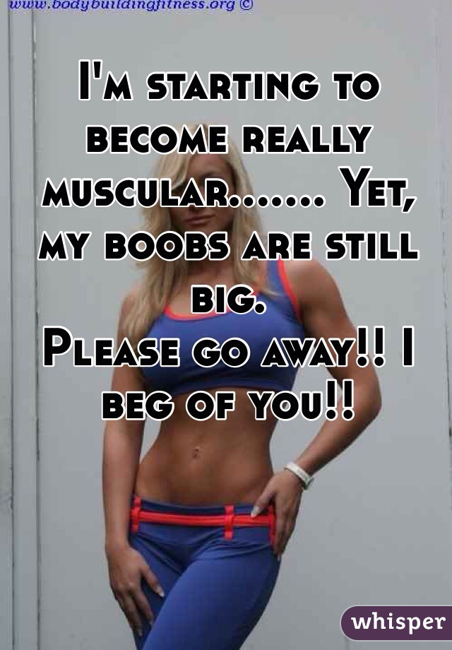 I'm starting to become really muscular....... Yet, my boobs are still big.
Please go away!! I beg of you!!