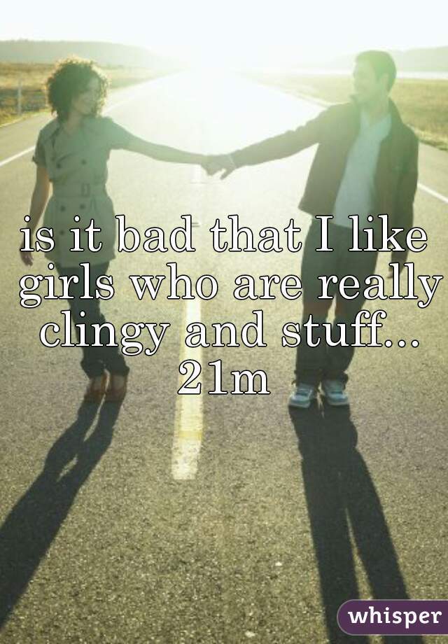 is it bad that I like girls who are really clingy and stuff... 21m 
