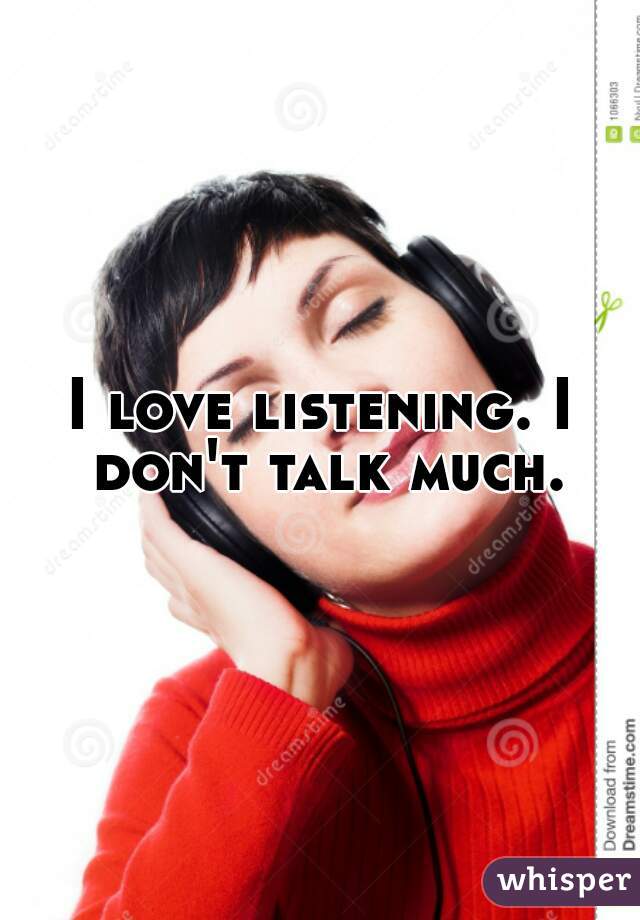 I love listening. I don't talk much.