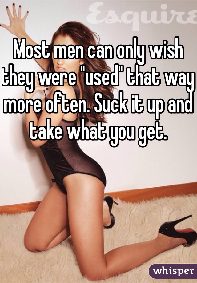 Most men can only wish they were "used" that way more often. Suck it up and take what you get. 