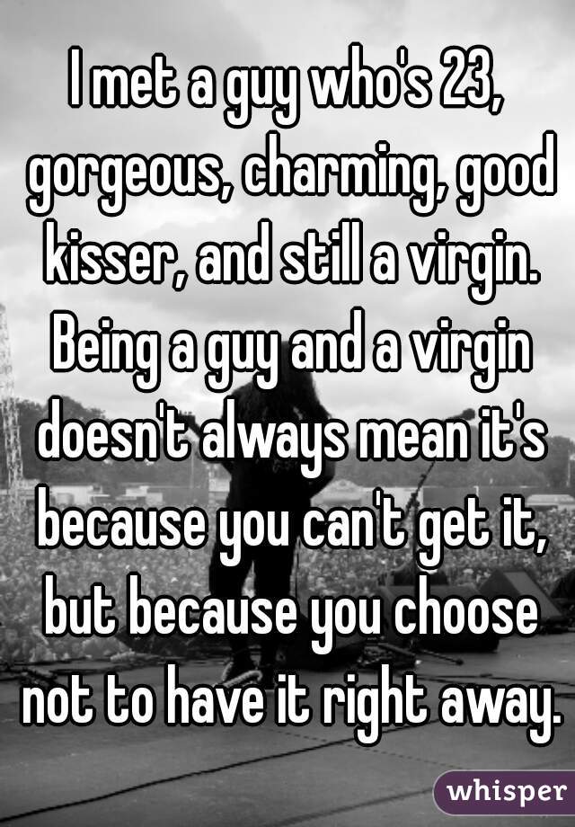 I met a guy who's 23, gorgeous, charming, good kisser, and still a virgin. Being a guy and a virgin doesn't always mean it's because you can't get it, but because you choose not to have it right away.