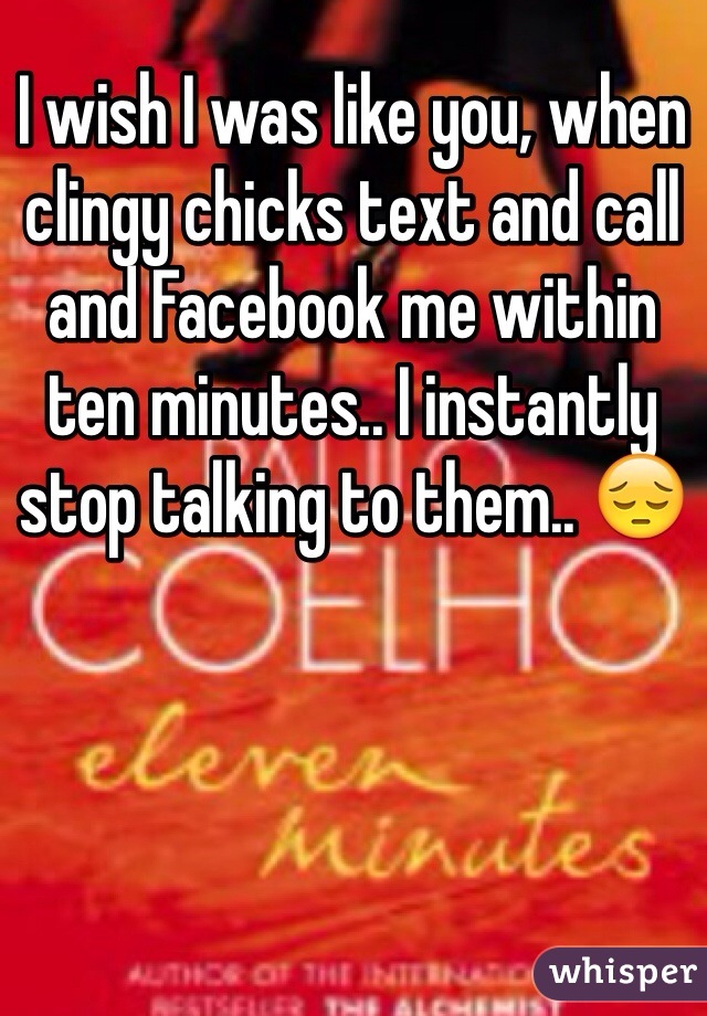 I wish I was like you, when clingy chicks text and call and Facebook me within ten minutes.. I instantly stop talking to them.. 😔
