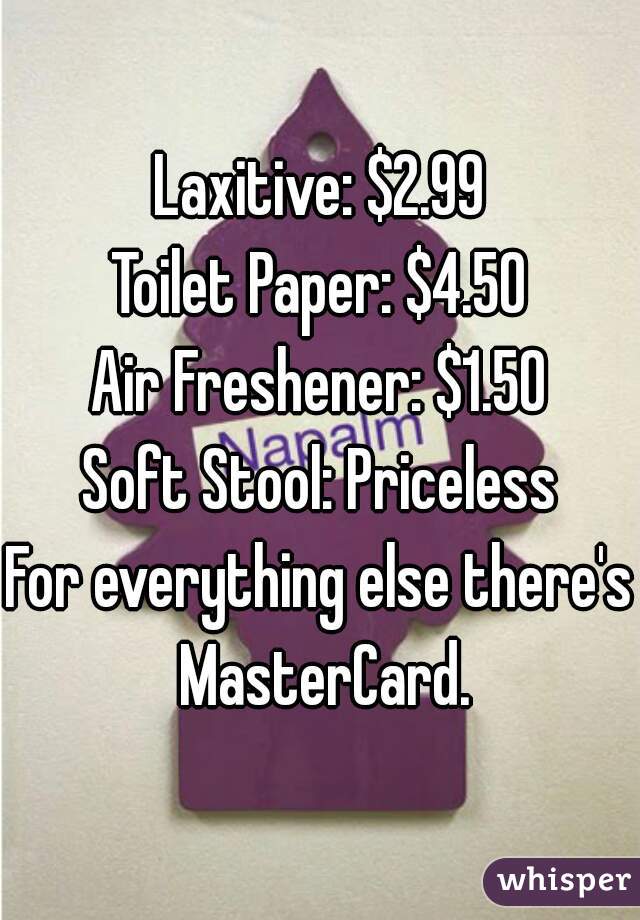 Laxitive: $2.99
Toilet Paper: $4.50
Air Freshener: $1.50
Soft Stool: Priceless
For everything else there's MasterCard.