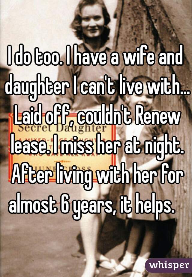 I do too. I have a wife and daughter I can't live with... Laid off, couldn't Renew lease. I miss her at night. After living with her for almost 6 years, it helps.   
