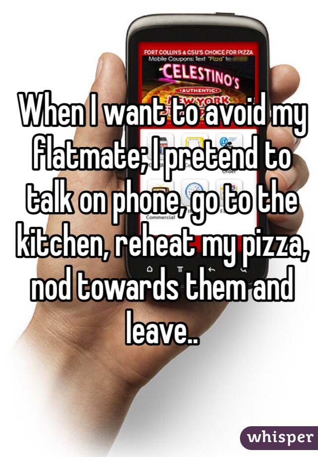 When I want to avoid my flatmate; I pretend to talk on phone, go to the kitchen, reheat my pizza, nod towards them and leave..