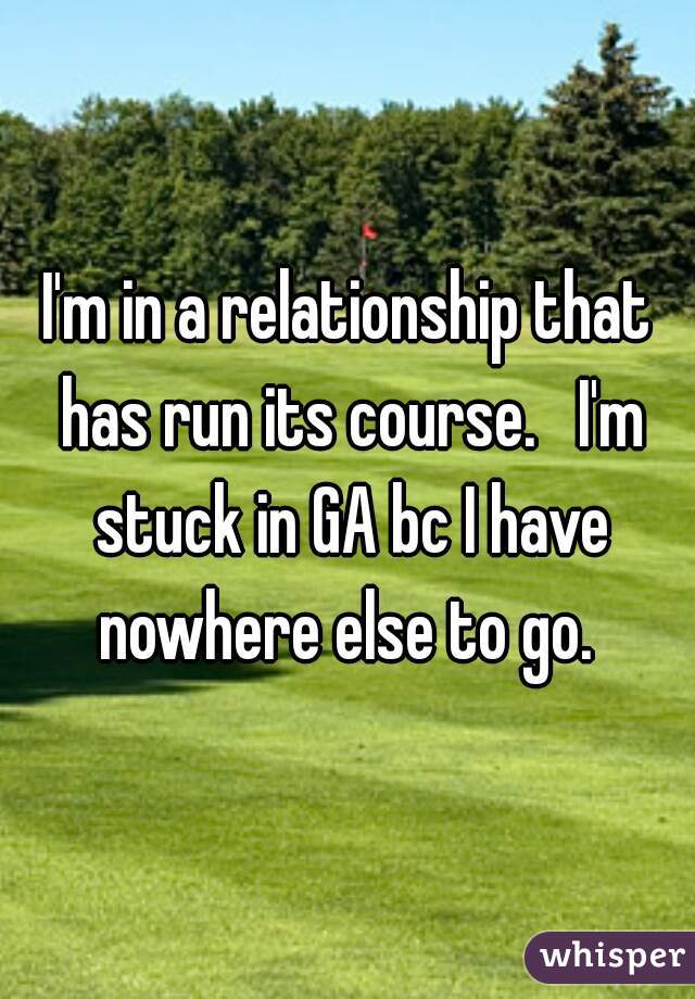 I'm in a relationship that has run its course.   I'm stuck in GA bc I have nowhere else to go. 
