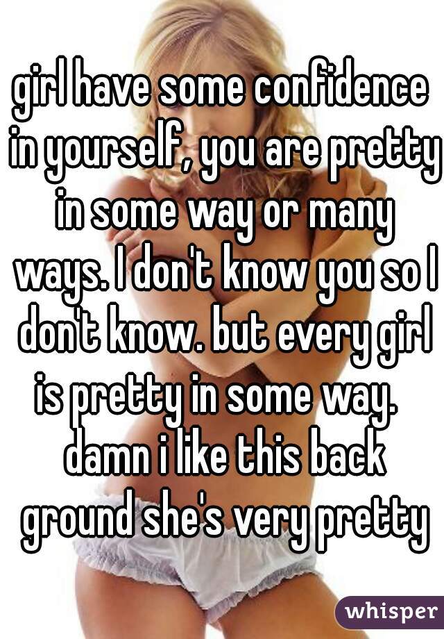 girl have some confidence in yourself, you are pretty in some way or many ways. I don't know you so I don't know. but every girl is pretty in some way.   damn i like this back ground she's very pretty