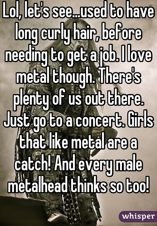 Lol, let's see...used to have long curly hair, before needing to get a job. I love metal though. There's plenty of us out there. Just go to a concert. Girls that like metal are a catch! And every male metalhead thinks so too!