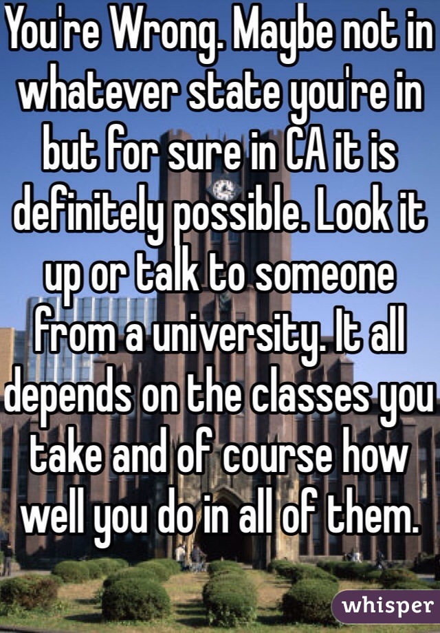 You're Wrong. Maybe not in whatever state you're in but for sure in CA it is definitely possible. Look it up or talk to someone from a university. It all depends on the classes you take and of course how well you do in all of them.  