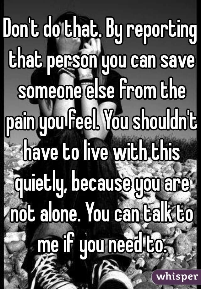Don't do that. By reporting that person you can save someone else from the pain you feel. You shouldn't have to live with this quietly, because you are not alone. You can talk to me if you need to.