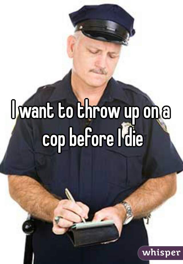 I want to throw up on a cop before I die