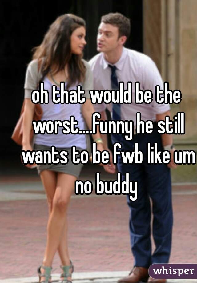 oh that would be the worst....funny he still wants to be fwb like um no buddy 