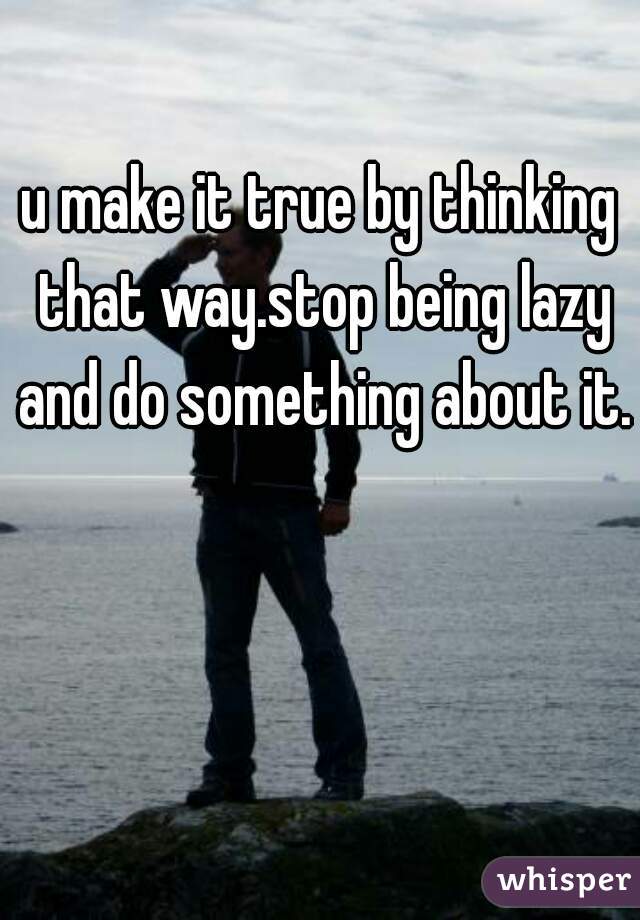u make it true by thinking that way.stop being lazy and do something about it.