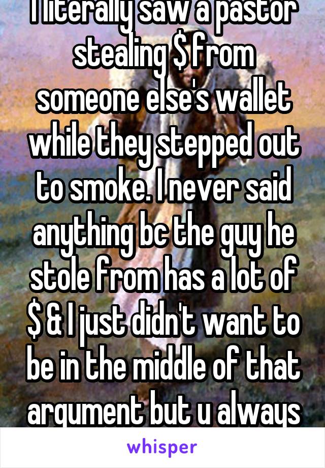 I literally saw a pastor stealing $ from someone else's wallet while they stepped out to smoke. I never said anything bc the guy he stole from has a lot of $ & I just didn't want to be in the middle of that argument but u always feel guilty.