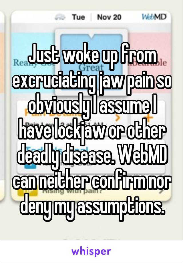 Just woke up from excruciating jaw pain so obviously I assume I have lockjaw or other deadly disease. WebMD can neither confirm nor deny my assumptions.