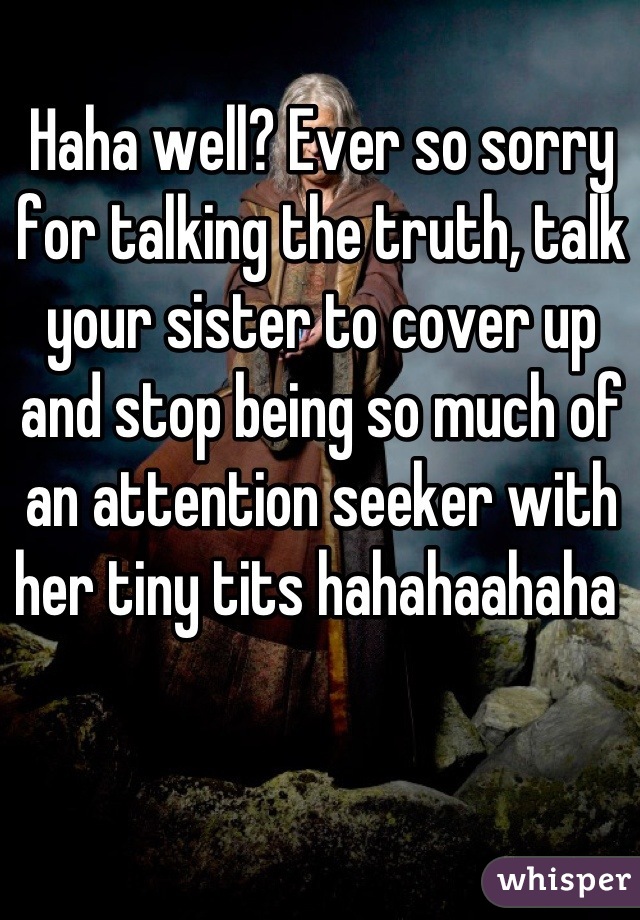 Haha well? Ever so sorry for talking the truth, talk your sister to cover up and stop being so much of an attention seeker with her tiny tits hahahaahaha 
