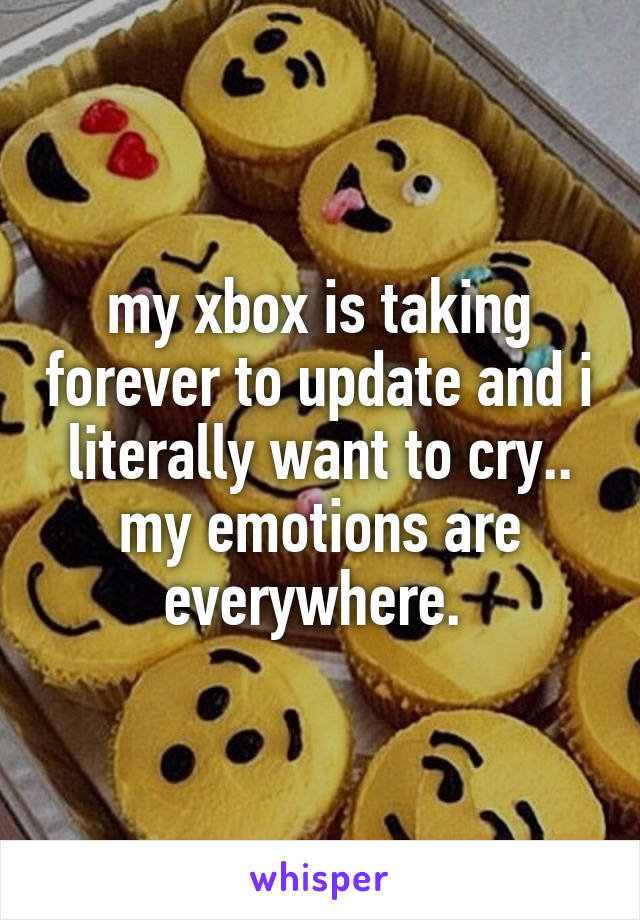 my xbox is taking forever to update and i literally want to cry.. my emotions are everywhere. 