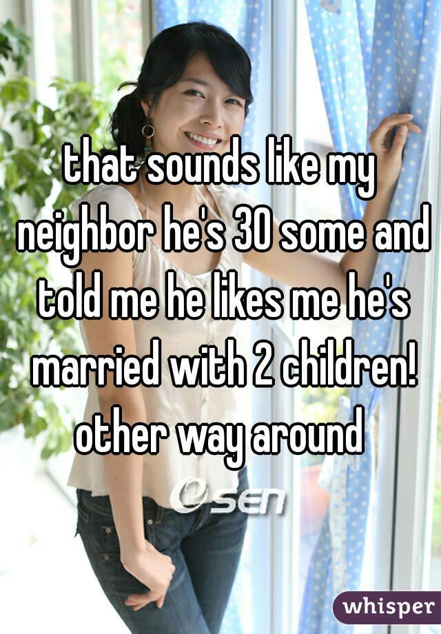 that sounds like my neighbor he's 30 some and told me he likes me he's married with 2 children! other way around 
