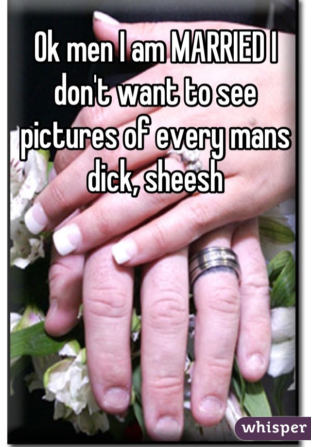 Ok men I am MARRIED I don't want to see pictures of every mans dick, sheesh